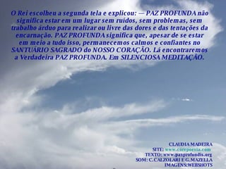 O Rei escolheu a segunda tela e explicou: — PAZ PROFUNDA não significa estar em um lugar sem ruídos, sem problemas, sem trabalho árduo para realizar ou livre das dores e das tentações da encarnação. PAZ PROFUNDA significa que, apesar de se estar em meio a tudo isso, permanecemos calmos e confiantes no SANTUÁRIO SAGRADO do NOSSO CORAÇÃO. Lá encontraremos a Verdadeira PAZ PROFUNDA. Em SILENCIOSA MEDITAÇÃO. CLAUDIA MADEIRA SITE:  www.corepoesia.com   TEXTO: www.paxprofundis.org SOM: C.CALZOLARI E G.MAZELLA IMAGENS:WEBSHOTS 