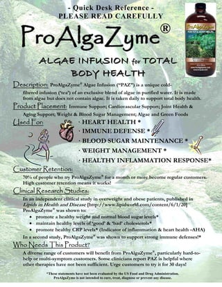 - Quick Desk Reference -
                      PLEASE READ CAREFULLY


  ProAlgaZyme                                                                       ®

           A L G A E I N F U S I O N ffoorr T O T A L
                   BODY HEALTH
Description: ProAlgaZyme® Algae Infusion (“PAZ”) is a unique cold-
    filtered infusion (‘tea’) of an exclusive blend of algae in purified water. It is made
    from algae but does not contain algae. It is taken daily to support total body health.
Product Placement: Immune Support; Cardiovascular Support; Joint Health &
    Aging Support; Weight & Blood Sugar Management; Algae and Green Foods
Used For:                         · HEART HEALTH *
                                  · IMMUNE DEFENSE *
                                  · BLOOD SUGAR MAINTENANCE *
                                  · WEIGHT MANAGEMENT *
                                  · HEALTHY INFLAMMATION RESPONSE*
Customer Retention:
    70% of people who try ProAlgaZyme® for a month or more become regular customers.
    High customer retention means it works!
Clinical Research Studies:
    In an independent clinical study in overweight and obese patients, published in
    Lipids in Health and Disease [http://www.lipidworld.com/content/6/1/20]
    ProAlgaZyme® was shown to:
       • promote a healthy weight and normal blood sugar levels*
       • maintain healthy levels of ‘good’ & ‘bad’ cholesterols*
       • promote healthy CRP levels* (Indicator of inflammation & heart health –AHA)
    In a second study, ProAlgaZyme® was shown to support strong immune defenses!*
Who Needs This Product?
    A diverse range of customers will benefit from ProAlgaZyme®, particularly hard-to-
    help or multi-symptom customers. Some clinicians report PAZ is helpful where
    other therapies have not been sufficient. Urge customers to try it for 30 days!
               *These statements have not been evaluated by the US Food and Drug Administration.
                   ProAlgaZyme is not intended to cure, treat, diagnose or prevent any disease.
 