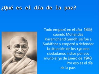 ¿Qué es el día de la paz?


              Todo empezó en el año 1869,
                     cuando Mohandas
              Karamchand Gandhi se fue a
             Sudáfrica y empezó a defender
                la situación de los 150.000
                ciudadanos indios por eso
              murió el 30 de Enero de 1948.
                             Por eso es el día
                         de la paz.
 