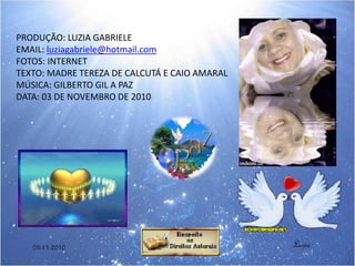 PRODUÇÃO: LUZIA GABRIELE
EMAIL: luziagabriele@hotmail.com
FOTOS: INTERNET
TEXTO: MADRE TEREZA DE CALCUTÁ E CAIO AMARAL
MÚSICA: GILBERTO GIL A PAZ
DATA: 03 DE NOVEMBRO DE 2010
Luzia03-11-2010
 