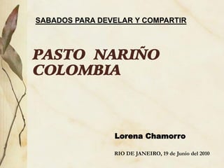 SABADOS PARA DEVELAR Y COMPARTIR



PASTO NARIÑO
COLOMBIA



                Lorena Chamorro

                RIO DE JANEIRO, 19 de Junio del 2010
 