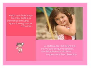 A certeza da vida futura e a convicção de que receberei,  das leis soberanas da vida,  o que a elas tiver oferecido.   A paz que hoje trago em meu peito é a confiança em Deus,  que criou e governa  o mundo...   