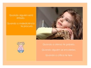 Quando a ofensa te golpeia.   Quando alguém se encoleriza.  Quando a crítica te fere. Quando alguém está irritado.   Quando a maledicência  te procura.  