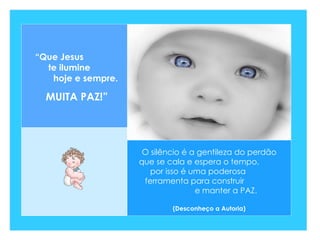 O silêncio é a gentileza do perdão que se cala e espera o tempo,  por isso é uma poderosa  ferramenta para construir  e manter a PAZ.  (Desconheço a Autoria) “ Que Jesus  te ilumine  hoje e sempre. MUITA PAZ!” 
