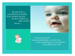 Ter paz é ter a consciência tranqüila,  é ter certeza de que  se fez o melhor ou,  pelo menos, tentou...   Ter paz é assumir  responsabilidades e cumpri -las,  é ter serenidade nos momentos  mais difíceis da vida.  