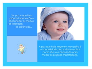 A paz que hoje trago em meu peito é a tranqüilidade de aceitar os outros como são, e a disposição para mudar as próprias imperfeições.  Ter paz é admitir a própria imperfeição e reconhecer os medos, as fraquezas,  as carências...   