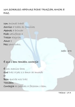 UM SORRISO APENAS PODE TRAZER AMOR E
PAZ
Um animal trará
Sorriso a todas as famílias
Apenas a brincar
Pode satisfazer e
Trazer alegrias
Amor e
Paz para todos.
Sofia – 6º A
É que o bem também contagia
É um menino bom
Que traz a paz e o amor ao mundo
O
Bem que ele nos traz
Também
Contagia as pessoas a fazerem o bem.
Tatiana – 6º A
 