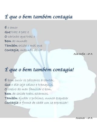 É que o bem também contagia
É o amor
Que traz a paz e
O carinho que traz o
Bem ao mundo
Também existe o mal que
Contagia, mas não devia ...
Ana Sofia – 6º A
É que o bem também contagia!
É bom ouvir os pássaros a cantar,
Que o dia seja calmo e tranquilo,
O cheiro do mar familiar e bom,
Bem de saúde todos estarmos.
Também ajudar o próximo, nunca esquecer
Contagia a forma de cada um se expressar!
Anamar – 6º A
 