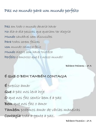Paz no mundo para um mundo perfeito
Paz em todo o mundo deveria haver
No dia-a-dia pessoas que queriam ter alegria
Mundo saudável sem discussões
Para todos serem felizes
Um mundo calmo e feliz
Mundo alegre sem haver tristeza
Perfeito e amoroso que é o nosso mundo!
Bárbara Palhares – 6º A
É QUE O BEM TAMBÉM CONTAGIA
É preciso amar
Que a paz nos leva hoje
O que nos faz sentir bem é a paz
Bem que nos faz o amor
Também podemos amar de várias maneiras
Contagia toda a gente a paz.
Bárbara Fevereiro - 6º A
 