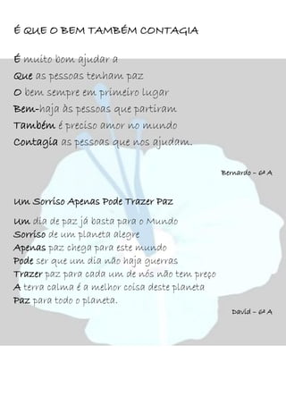 É QUE O BEM TAMBÉM CONTAGIA
É muito bom ajudar a
Que as pessoas tenham paz
O bem sempre em primeiro lugar
Bem-haja às pessoas que partiram
Também é preciso amor no mundo
Contagia as pessoas que nos ajudam.
Bernardo – 6º A
Um Sorriso Apenas Pode Trazer Paz
Um dia de paz já basta para o Mundo
Sorriso de um planeta alegre
Apenas paz chega para este mundo
Pode ser que um dia não haja guerras
Trazer paz para cada um de nós não tem preço
A terra calma é a melhor coisa deste planeta
Paz para todo o planeta.
David – 6º A
 