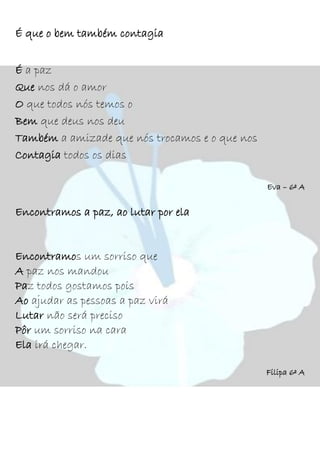 É que o bem também contagia
É a paz
Que nos dá o amor
O que todos nós temos o
Bem que deus nos deu
Também a amizade que nós trocamos e o que nos
Contagia todos os dias
Eva – 6º A
Encontramos a paz, ao lutar por ela
Encontramos um sorriso que
A paz nos mandou
Paz todos gostamos pois
Ao ajudar as pessoas a paz virá
Lutar não será preciso
Pôr um sorriso na cara
Ela irá chegar.
Filipa 6º A
 