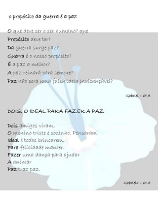 o propósito da guerra é a paz
O que deve ser o ser humano? que
Propósito deve ter?
Da guerra surge paz?
Guerra é o nosso propósito?
É a paz a melhor?
A paz reinará para sempre?
Paz não será uma falsa ideia inalcançável?
Gabriel – 6º A
DOIS, O IDEAL PARA FAZER A PAZ
Dois amigos viram,
O menino triste e sozinho. Pensaram
Ideal é todos brincarem.
Para felicidade manter.
Fazer uma dança para ajudar
A animar
Paz traz paz.
Gabriela – 6º A
 