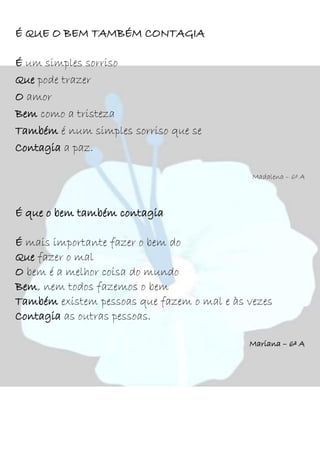 É QUE O BEM TAMBÉM CONTAGIA
É um simples sorriso
Que pode trazer
O amor
Bem como a tristeza
Também é num simples sorriso que se
Contagia a paz.
Madalena – 6º A
É que o bem também contagia
É mais importante fazer o bem do
Que fazer o mal
O bem é a melhor coisa do mundo
Bem, nem todos fazemos o bem
Também existem pessoas que fazem o mal e às vezes
Contagia as outras pessoas.
Mariana – 6º A
 