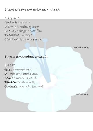 É QUE O BEM TAMBÉM CONTAGIA
É a guerra
QUE não traz paz
O bem que todos querem
BEM que chega e traz fim
TAMBÉM contagia
CONTAGIA o amor e a paz.
Matilde – 6º A
É que o bem também contagia
É a paz
Que o mundo quer.
O amor toda gente tem,
Bem é o melhor que há.
Também existe o mal,
Contagia mas não faz mal!
Pedro – 6º A
 