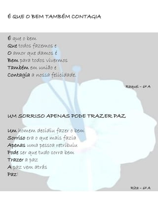 É QUE O BEM TAMBÉM CONTAGIA
É que o bem
Que todos fazemos e
O amor que damos é
Bem para todos vivermos
Também em união e
Contagia a nossa felicidade.
Raquel – 6º A
UM SORRISO APENAS PODE TRAZER PAZ
Um homem decidiu fazer o bem
Sorriso era o que mais fazia
Apenas uma pessoa retribuiu
Pode ser que tudo corra bem
Trazer a paz
A paz vem atrás
Paz!
Rita – 6º A
 