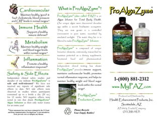 Cardiovascular                              What is ProAlgaZyme®?
            Maintain healthy ‘good’ &                      ProAlgaZyme® (also called ‘PAZ’) is an
    ‘bad’ cholesterols, blood pressure
                                                           Algae Infusion for Total Body Health.
    and CRP levels in normal ranges.*
                                                           Our unique algae were discovered decades

              Immune Health                                ago within a secret freshwater ecosystem.
                                                           They    are   now    grown      in    a    controlled
                         Support a healthy
                                                           environment in pure water, nourished by
                          immune defense!*
                                                           simulated sunlight. The water they live in is
                                                                                                 ®
                                                           filtered to make ProAlgaZyme              Infusion.
                       Metabolism
                 Maintain healthy weight
                                                           ProAlgaZyme® is composed of unique
                  and blood sugar levels
                                                           bioactive elements, extensively researched to
                   within normal ranges.*
                                                           maximize potential as a dietary supplement,
                     Inflammation                          functional    food        and        pharmaceutical.

                        Promote a healthy
                                                           Independent    clinical    testing        has   shown
                  inflammation response!*
                                                                          ®
                                                           ProAlgaZyme provides immune support,
Safety & Side Effects                                      maintains cardiovascular health, promotes
                                                           normal inflammation response, and helps to
Independent clinical safety studies and
decades of use indicate ProAlgaZyme® is                    maintain healthy weight and blood sugar
                                                                                                                      1-(800) 881-2312
                                                                                                                    www.MyPAZ.com
safe and well-tolerated.* We have not
                                                                                 levels within the normal
received any reports of significant side
effects to date. NO side effects were                                            range*.
observed in studies where participants
consumed up to a bottle a day (20 oz.)                                           ProAlgaZyme®                            Produced and Distributed by
for 12 weeks. NO negative effects were
noted in rats that drank ProAlgaZyme®                                            Production Center                 Health Enhancement Products, Inc.
Algae Infusion as their only water source
for an entire year!                                                                                                        Scottsdale, AZ
                                                                                                                        A Publicly Traded Company
*These statements have not been evaluated by the US Food                      Please Recycle
and Drug Administration. ProAlgaZyme® is not intended to                                                                     OTCBB: HEPI
       treat, prevent, cure or mitigate any disease.
                                                                              Your Empty Bottles!
 