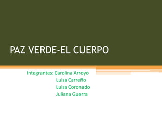 PAZ VERDE-EL CUERPO 
Integrantes: Carolina Arroyo 
Luisa Carreño 
Luisa Coronado 
Juliana Guerra 
 