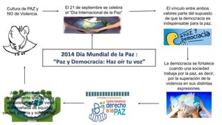 El 21 de septiembre se celebra
el “Día Internacional de la Paz”
El vínculo entre ambos
valores parte del supuesto
de que la democracia es
indispensable para la paz.
La democracia se fortalece
cuando una sociedad
trabaja por la paz, es decir,
por la superación de la
violencia en sus distintas
expresiones.
Juan Pablo II afirmaba
textualmente que "No hay
verdadera paz si no viene
acompañada de equidad,
verdad, justicia y solidaridad".
Cultura de PAZ y
NO de Violencia.