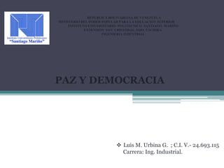 REPUBLICA BOLIVARIANA DE VENEZUELA
MINISTERIO DEL PODER POPULAR PARA LA EDUCACIÓN SUPERIOR
INSTITUTO UNIVERSITARIO POLITECNICO SANTIAGO MARIÑO
EXTENSIÓN SAN CRISTÓBAL, EDO. TÁCHIRA.
INGENIERIA INDUSTRIAL
PAZ Y DEMOCRACIA
 Luis M. Urbina G. ; C.I. V.- 24.693.115
Carrera: Ing. Industrial.
 