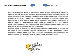 Una de las mejores maneras de abordar ahora el tema de la paz es partiendo
del concepto de desarrollo humano. Abordar ese concepto como el conjunto de
capacidades que una sociedad debe brindarles a sus ciudadanos. Capacidades
para poder accesar a una educación digna, suficiente, a un empleo digno, bien
remunerado, a estar libre de temor por su integridad física, por su vida misma, y
desde luego a la capacidad que pueda tener de desarrollar todo su potencial
como persona humana. En un sistema de derecho que garantice una protección
efectiva de todos sus derechos fundamentales.
Por eso desde la perspectiva del desarrollo humano, la democracia, no sólo es
un fin en si mismo sino un conjunto de herramientas, de capacidades que el
ciudadano debería poder tener para lograr esa satisfacción de sus necesidades
fundamentales y la realización de su condición de persona humana.
DESARROLLO HUMANO DEMOCRACIA
 