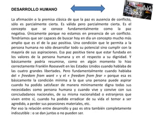 La afirmación o la premisa clásica de que la paz es ausencia de conflicto,
sólo es parcialmente cierta. Es válida pero parcialmente cierta. Es el
concepto que se conoce fundamentalmente como la paz
negativa. Únicamente porque no estamos en presencia de un conflicto.
Tendríamos que ser capaces de buscar hoy en día un concepto mucho más
amplio que es el de la paz positiva. Una condición que le permita a la
persona humana no sólo desarrollar todo su potencial sino cumplir con la
mayoría de sus aspiraciones. Esa paz positiva tiene que estar fundada en
los valores de la persona humana y en el respecto a su dignidad. Y
básicamente podría resumirse, como en algún momento lo hizo
correctamente Franklin Roosevelt en los Estados Unidos cuando hablaba de
las cuatro grandes libertades. Pero fundamentalmente cuando hablaba
del « freedom from want » y el « freedom from fear » porque esa es
básicamente la condición mínima a la que una persona puede aspirar
cuando ha podido satisfacer de manera minimamente digna todas sus
necesidades como persona humana y cuando vive y convive con sus
conciudadanos nacionales, de su misma nacionalidad o estranjeros que
viven entre sí, cuando ha podido erradicar de su vida el temor a ser
agredido, a perder sus posesiones materiales, etc.
Por eso la relación entre desarrollo y paz es otra también completamente
indiscutible : o se dan juntas o no pueden ser.
DESARROLLO HUMANO PAZ
 