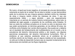 De nuevo, al igual que la paz negativa, el concepto de una paz democrática,
solamente es parte de la verdad. No es toda la verdad. La paz democrática
parte de la premiza de que ninguna persona atentará contra los intereses
de otras o ninguna nación contra los intereses de otras. Y eso era
especialmente válido – y sigue siéndolo – pero era especialmente
importante en un período de nuestra historia contemporánea, sobre todo, la
totalidad del siglo pasado, a propósito de los conflictos entre Estados. Si
bien es cierto los conflictos armados en el mundo no sólo no decrecen sino
que están aumentando, en términos generales, en los últimos 50 anos, los
conflictos entre Estados han venido disminuyendo. Esa puede ser y debería
ser el resultado del fortalecimiento del multilateralismo en el mundo y de la
prevalencia del derecho internacional público y del respeto, con algunas
gravísimas excepciones, del derecho internacional humanitario. Pero el
problema al que estamos asistiendo ahora es el problema de los
conflictos dentro de los Estado, que en alguna medida se han exacerbado,
no sólo por la falta de desarrollo humano que es requisito fundamental de la
democracia sino también por los flujos migratorios.
DEMOCARCIA PAZ
 