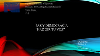 Republica Bolivariana de Venezuela 
Ministerio del Poder Popular para la Educación 
Turno: Diurno 
47 A 
PAZ Y DEMOCRACIA 
“HAZ OIR TU VOZ” 
Estudiante: 
Guillermo 
Bulo 
C.I 25866430 
 