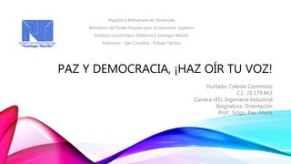 PAZ Y DEMOCRACIA, ¡HAZ OÍR TU VOZ!
Republica Bolivariana de Venezuela
Ministerio del Poder Popular para la Educación Superior
Instituto Universitario Politécnico Santiago Mariño
Extensión - San Cristóbal - Estado Táchira
Hurtado, Celeste Coromoto
C.I.: 21.179.863
Carrera (45): Ingeniería Industrial
Asignatura: Orientación
Prof.: Sclgo. Paz, María
 