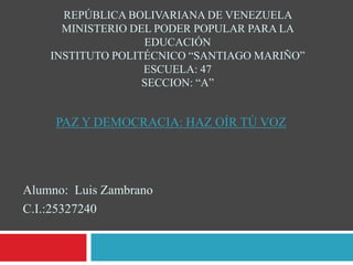 REPÚBLICA BOLIVARIANA DE VENEZUELA 
MINISTERIO DEL PODER POPULAR PARA LA 
EDUCACIÓN 
INSTITUTO POLITÉCNICO “SANTIAGO MARIÑO” 
ESCUELA: 47 
SECCION: “A” 
PAZ Y DEMOCRACIA: HAZ OÍR TÚ VOZ 
Alumno: Luis Zambrano 
C.I.:25327240 
 