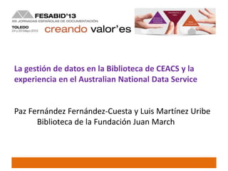 La gestión de datos en la Biblioteca de CEACS y la
experiencia en el Australian National Data Service
Paz Fernández Fernández-Cuesta y Luis Martínez Uribe
Biblioteca de la Fundación Juan March
 