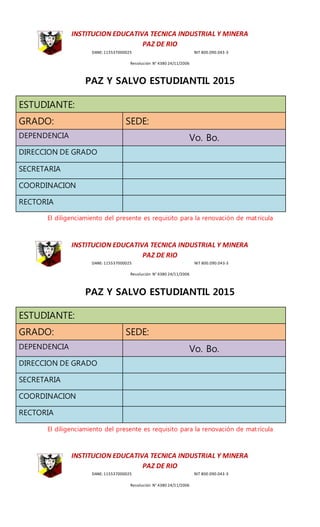 INSTITUCION EDUCATIVA TECNICA INDUSTRIAL Y MINERA
PAZ DE RIO
DANE: 115537000025 NIT 800.090.043-3
Resolución N° 4380 24/11/2006
PAZ Y SALVO ESTUDIANTIL 2015
ESTUDIANTE:
GRADO: SEDE:
DEPENDENCIA Vo. Bo.
DIRECCION DE GRADO
SECRETARIA
COORDINACION
RECTORIA
El diligenciamiento del presente es requisito para la renovación de matrícula
INSTITUCION EDUCATIVA TECNICA INDUSTRIAL Y MINERA
PAZ DE RIO
DANE: 115537000025 NIT 800.090.043-3
Resolución N° 4380 24/11/2006
PAZ Y SALVO ESTUDIANTIL 2015
ESTUDIANTE:
GRADO: SEDE:
DEPENDENCIA Vo. Bo.
DIRECCION DE GRADO
SECRETARIA
COORDINACION
RECTORIA
El diligenciamiento del presente es requisito para la renovación de matrícula
INSTITUCION EDUCATIVA TECNICA INDUSTRIAL Y MINERA
PAZ DE RIO
DANE: 115537000025 NIT 800.090.043-3
Resolución N° 4380 24/11/2006
 