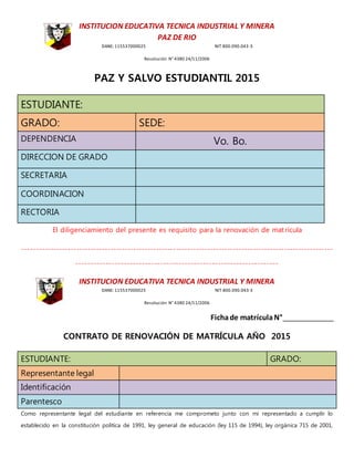 INSTITUCION EDUCATIVA TECNICA INDUSTRIAL Y MINERA
PAZ DE RIO
DANE: 115537000025 NIT 800.090.043-3
Resolución N° 4380 24/11/2006
PAZ Y SALVO ESTUDIANTIL 2015
ESTUDIANTE:
GRADO: SEDE:
DEPENDENCIA Vo. Bo.
DIRECCION DE GRADO
SECRETARIA
COORDINACION
RECTORIA
El diligenciamiento del presente es requisito para la renovación de matrícula
-------------------------------------------------------------------------------------------------------------
-------------------------------------------------------------------
INSTITUCION EDUCATIVA TECNICA INDUSTRIAL Y MINERA
DANE: 115537000025 NIT 800.090.043-3
Resolución N° 4380 24/11/2006
Fichade matrículaN°
CONTRATO DE RENOVACIÓN DE MATRÍCULA AÑO 2015
ESTUDIANTE: GRADO:
Representante legal
Identificación
Parentesco
Como representante legal del estudiante en referencia me comprometo junto con mi representado a cumplir lo
establecido en la constitución política de 1991, ley general de educación (ley 115 de 1994), ley orgánica 715 de 2001,
 