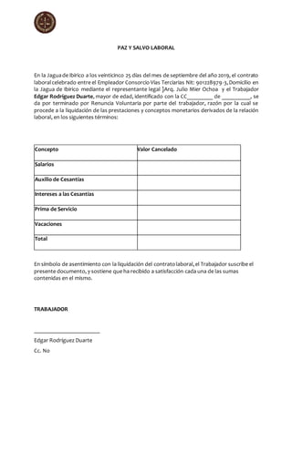 PAZ Y SALVO LABORAL
En la Jaguade Ibirico a los veinticinco 25 días del mes de septiembre del año 2019, el contrato
laboralcelebrado entre el Empleador Consorcio Vías Terciarias Nit: 901228979-3,Domicilio en
la Jagua de Ibirico mediante el representante legal ]Arq. Julio Mier Ochoa y el Trabajador
Edgar Rodríguez Duarte, mayor de edad, identificado con la CC_________ de __________, se
da por terminado por Renuncia Voluntaria por parte del trabajador, razón por la cual se
procede a la liquidación de las prestaciones y conceptos monetarios derivados de la relación
laboral, en los siguientes términos:
Concepto Valor Cancelado
Salarios
Auxilio de Cesantías
Intereses a las Cesantías
Prima de Servicio
Vacaciones
Total
En símbolo de asentimiento con la liquidación del contratolaboral,el Trabajador suscribe el
presente documento, y sostiene que ha recibido a satisfacción cada una de las sumas
contenidas en el mismo.
TRABAJADOR
_______________________
Edgar Rodríguez Duarte
Cc. No
 