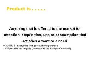 Anything that is offered to the market for attention, acquisition, use or consumption that satisfies a want or a need   PRODUCT - Everything that goes with the purchase.  - Ranges from the tangible (products) to the intangible (services). Product is . . . . .  
