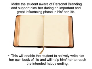 Make the student aware of Personal Branding
    and support him/ her during an important and
       great influencing phase in his/ her life.




●This will enable the student to actively write his/
her own book of life and will help him/ her to reach
            the intended happy ending.
 