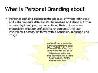 What is Personal Branding about
●   Personal branding describes the process by which individuals
    and entrepreneurs differentiate themselves and stand out from
    a crowd by identifying and articulating their unique value
    proposition, whether professional or personal, and then
    leveraging it across platforms with a consistent message and
    image

                                As Tom Peters, the father
                                of Personal Branding said:
                                 We are CEOs of our own
                                companies: Me Inc. To be
                                   in business today, our
                                most important job is to be
                                   head marketer for the
                                   brand called You.
 