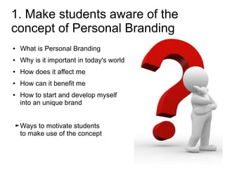 1. Make students aware of the
concept of Personal Branding
●   What is Personal Branding
●   Why is it important in today's world
●   How does it affect me
●   How can it benefit me
●   How to start and develop myself
    into an unique brand


    Ways to motivate students
    to make use of the concept
 