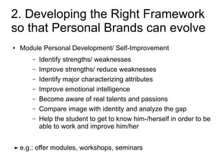 2. Developing the Right Framework
so that Personal Brands can evolve
●   Module Personal Development/ Self-Improvement
        –   Identify strengths/ weaknesses
        –   Improve strengths/ reduce weaknesses
        –   Identify major characterizing attributes
        –   Improve emotional intelligence
        –   Become aware of real talents and passions
        –   Compare image with identity and analyze the gap
        –   Help the student to get to know him-/herself in order to be
            able to work and improve him/her


    e.g.: offer modules, workshops, seminars
 