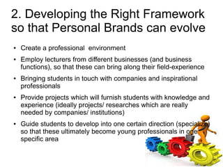 2. Developing the Right Framework
so that Personal Brands can evolve
●   Create a professional environment
●   Employ lecturers from different businesses (and business
    functions), so that these can bring along their field-experience
●   Bringing students in touch with companies and inspirational
    professionals
●   Provide projects which will furnish students with knowledge and
    experience (ideally projects/ researches which are really
    needed by companies/ institutions)
●   Guide students to develop into one certain direction (specialize)
    so that these ultimately become young professionals in one
    specific area
 