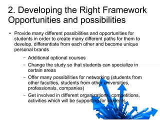 2. Developing the Right Framework
Opportunities and possibilities
●   Provide many different possibilities and opportunities for
    students in order to create many different paths for them to
    develop, differentiate from each other and become unique
    personal brands
        –   Additional optional courses
        –   Change the study so that students can specialize in
            certain areas
        –   Offer many possibilities for networking (students from
            other faculties, students from other universities,
            professionals, companies)
        –   Get involved in different organizations, competitions,
            activities which will be supporting for students
 