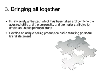 3. Bringing all together
●   Finally, analyze the path which has been taken and combine the
    acquired skills and the personality and the major attributes to
    create an unique personal brand
●   Develop an unique selling proposition and a resulting personal
    brand statement
 