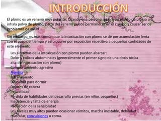 El plomo es un veneno muy potente. Cuando una persona ingiere un objeto de plomo o
inhala polvo de plomo, parte del veneno puede permanecer en el cuerpo y causar serios
problemas de salud
Sin embargo, es más común que la intoxicación con plomo se dé por acumulación lenta
con el paso del tiempo y esto ocurre por exposición repetitiva a pequeñas cantidades de
este elemento.
Los síntomas de la intoxicación con plomo pueden abarcar:
Dolor y cólicos abdominales (generalmente el primer signo de una dosis tóxica
alta de intoxicación con plomo)
Comportamiento agresivo
Anemia
Estreñimiento
Dificultad para dormir
Dolores de cabeza
Irritabilidad
Pérdida de habilidades del desarrollo previas (en niños pequeños)
Inapetencia y falta de energía
Reducción de la sensibilidad
Los niveles muy altos pueden ocasionar vómitos, marcha inestable, debilidad
muscular, convulsiones o coma.

 