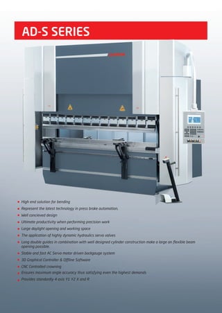 AD-S SERIES
High end solution for bending
Represent the latest technology in press brake automation,
Well concieved design
Ultimate productivity when performing precision work
Large daylight opening and working space
The application of highly dynamic hydraulics servo valves
Long double guides in combination with well designed cylinder construction make a large an flexible beam
opening possible.
Stable and fast AC Servo motor driven backgauge system
3D Graphical Controller & Offline Software
CNC Controlled crowning
Ensures maximum angle accuracy thus satisfying even the highest demands
Provides standardly 4 axis Y1 Y2 X and R
2014_SUBAT_1.indd 10 11.06.2014 07:58
 
