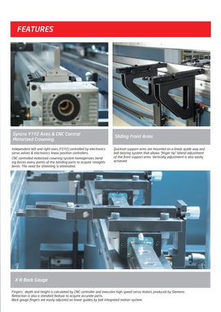 Independent left and right axes (Y1Y2) controlled by electronics
servo valves & electronics linear position controllers.
CNC controlled motorized crowning system homogenizes bend-
ing forces every points of the bending parts to acquire straights
bents. The need for shimming is eliminated.
Syncro Y1Y2 Axes & CNC Control
Motorized Crowning
Quickset support arms are mounted on a linear quide way and
ball bearing system that allows “finger tip” lateral adjustment
of the front support arms. Vertically adjustment is also easily
achieved.
Sliding Front Arms
FEATURES
Fingers` depth and height is calculated by CNC controller and executes high speed servo motors produced by Siemens.
Retraction is also a standard feature to acquire accurate parts.
Back gauge fingers are easily adjusted on linear guides by ball integrated motion system.
X-R Back Gauge
2014_SUBAT_1.indd 11 11.06.2014 07:58
 