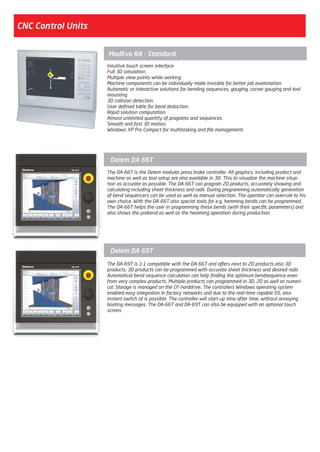 CNC Control Units
Intuitive touch screen interface
Full 3D simulation
Multiple view points while working
Machine components can be individually made invisible for better job examination.
Automatic or interactive solutions for bending sequences, gauging, corner gauging and tool
mounting
3D collision detection.
User defined table for bend deduction.
Rapid solution computation.
Almost unlimited quantity of programs and sequences.
Smooth and fast 3D motion.
Windows XP Pro Compact for multitasking and file management.
ModEva RA - Standard)
The DA-66T is the Delem modular press brake controller. All graphics, including product and
machine as well as tool setup are also available in 3D. This to visualize the machine situa-
tion as accurate as possible. The DA-66T can program 2D products, accurately showing and
calculating including sheet thickness and radii. During programming automatically generation
of bend sequencers can be used as well as manual selection. The operator can overrule to his
own choice. With the DA-66T also special tools for e.g. hemming bends can be programmed.
The DA-66T helps the user in programming these bends (with their specific parameters) and
also shows the prebend as well as the hemming operation during production.
Delem DA 66T
The DA-69T is 1:1 compatible with the DA-66T and offers next to 2D products also 3D
products. 3D products can be programmed with accurate sheet thickness and desired radii.
Automatical bend sequence calculation can help finding the optimum bendsequence even
from very complex products. Multiple products can programmed in 3D, 2D as well as numeri-
cal. Storage is managed on the CF-harddrive. The controllers Windows operating system
enabled easy integration in factory networks and due to the real-time capable OS, also
instant switch of is possible. The controller will start-up time after time, without annoying
booting messages. The DA-66T and DA-69T can also be equipped with an optional touch
screen.
Delem DA 69T
2014_SUBAT_1.indd 12 11.06.2014 07:58
 