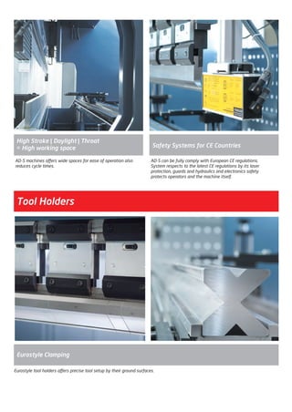 AD-S can be fully comply with European CE regulations.
System respects to the latest CE regulations by its laser
protection, guards and hydraulics and electronics safety
protects operators and the machine itself.
Safety Systems for CE Countries
AD-S machines offers wide spaces for ease of operation also
reduces cycle times.
High Stroke | Daylight | Throat
= High working space
Eurostyle tool holders offers precise tool setup by their ground surfaces.
Tool Holders
Eurostyle Clamping
2014_SUBAT_1.indd 13 11.06.2014 07:58
 