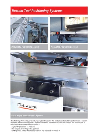 Motorized Positioning SystemPneumatic Positioning System
Bottom Tool Positioning Systems
Laser Angle Measurement System
Manufacturing sheet metal parts with properly bending angles that are kept constant all times often meets a problem
during the actual production process: different parameters in material thickness and stresses. The best solution is
laser based bending angle measuring device.
- Any bending angle can be measured.
- Very compact, everything in the appliance.
- Light influence, light or dark material surfaces play practically no part at all.
2014_SUBAT_1.indd 16 11.06.2014 07:58
 