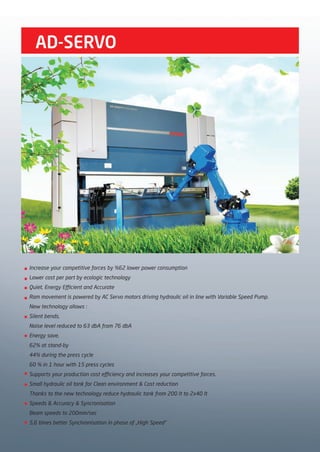Increase your competitive forces by %62 lower power consumption
Lower cost per part by ecologic technology
Quiet, Energy Efficient and Accurate
Ram movement is powered by AC Servo motors driving hydraulic oil in line with Variable Speed Pump.
New technology allows :
Silent bends,
Noise level reduced to 63 dbA from 76 dbA
Energy save,
62% at stand-by
44% during the press cycle
60 % in 1 hour with 15 press cycles
Supports your production cost efficiency and increases your competitive forces.
Small hydraulic oil tank for Clean environment & Cost reduction
Thanks to the new technology reduce hydraulic tank from 200 lt to 2x40 lt
Speeds & Accuracy & Syncronisation
Beam speeds to 200mm/sec
5,6 times better Synchronisation in phase of „High Speed“
AD-SERVO
2014_SUBAT_1.indd 20 11.06.2014 07:58
 