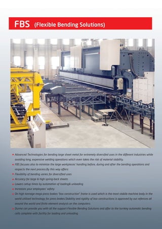 FBS
Advanced Technologies for bending large sheet metal for extremely diversifed uses in the different industries while
avoiding long, expensive welding operations which even takes the risk of material stability.
FBS focuses also to minimize the large workpieces’ handling before, during and after the bending operations and
respects the next process.By this way offers:
Flexibility of bending varies for diversified uses
Accuracy for large & high spring-back sheets
Lowers setup times by automation of loading& unloading
Increases your employees’ safety
On high tonnage mega press brakes “box construction” frame is used which is the most stabile machine body in the
world utilised technology for press brakes.Stability and rigidity of box constructions is approved by our refences all
around the world and finite element analysis on the computers.
Durma can provide you with all the support Flexible Bending Solutions and offer to the turnkey automatic bending
cells complete with facility for loading and unloading.
(Flexible Bending Solutions)
2014_SUBAT_1.indd 22 11.06.2014 07:59
 