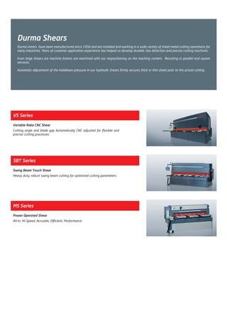Durma Shears
VS Series
Variable Rake CNC Shear
Cutting angle and blade gap Automatically CNC adjusted for flexible and
precise cutting processes
SBT Series
Swing Beam Touch Shear
Heavy duty, robust swing beam cutting for optimised cutting parameters
MS Series
Power Operated Shear
All-in: Hi-Speed, Accurate, Efficient, Performance
Durma shears have been manufactured since 1956 and are installed and working in a wide variety of sheet metal cutting operations for
many industries. Years of customer application experience has helped us develop durable, low distortion and precise cutting machines.
Even large shears are machine frames are machined with our respositioning on the maching centers. Resulting in parallel and square
services.
Automatic adjustment of the holddown pressure in our hydraulic shears firmly secures thick or thin sheet prior to the actual cutting.
2014_SUBAT_1.indd 33 11.06.2014 07:59
 